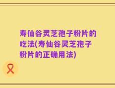 寿仙谷灵芝孢子粉片的吃法(寿仙谷灵芝孢子粉片的正确用法)