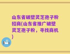 山东省破壁灵芝孢子粉招商(山东省推广破壁灵芝孢子粉，寻找商机)