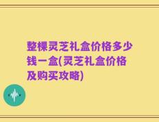 整棵灵芝礼盒价格多少钱一盒(灵芝礼盒价格及购买攻略)