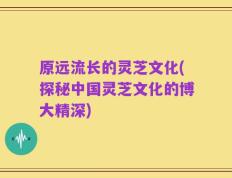 原远流长的灵芝文化(探秘中国灵芝文化的博大精深)