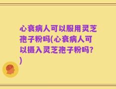 心衰病人可以服用灵芝孢子粉吗(心衰病人可以摄入灵芝孢子粉吗？)