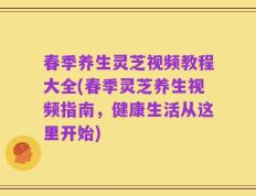 春季养生灵芝视频教程大全(春季灵芝养生视频指南，健康生活从这里开始)