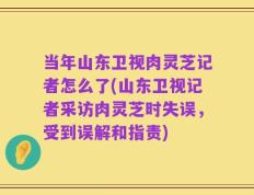 当年山东卫视肉灵芝记者怎么了(山东卫视记者采访肉灵芝时失误，受到误解和指责)