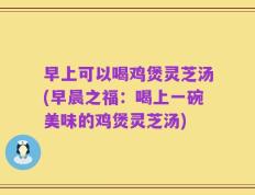 早上可以喝鸡煲灵芝汤(早晨之福：喝上一碗美味的鸡煲灵芝汤)