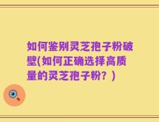 如何鉴别灵芝孢子粉破壁(如何正确选择高质量的灵芝孢子粉？)