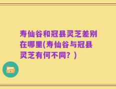 寿仙谷和冠县灵芝差别在哪里(寿仙谷与冠县灵芝有何不同？)