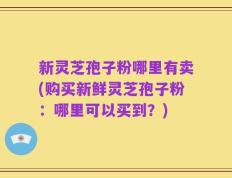 新灵芝孢子粉哪里有卖(购买新鲜灵芝孢子粉：哪里可以买到？)