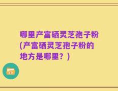 哪里产富硒灵芝孢子粉(产富硒灵芝孢子粉的地方是哪里？)