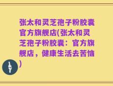 张太和灵芝孢子粉胶囊官方旗舰店(张太和灵芝孢子粉胶囊：官方旗舰店，健康生活去苦恼)