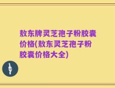 敖东牌灵芝孢子粉胶囊价格(敖东灵芝孢子粉胶囊价格大全)