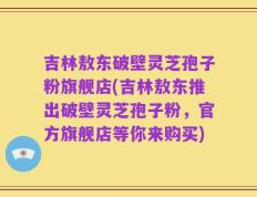 吉林敖东破壁灵芝孢子粉旗舰店(吉林敖东推出破壁灵芝孢子粉，官方旗舰店等你来购买)