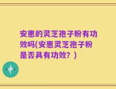 安惠的灵芝孢子粉有功效吗(安惠灵芝孢子粉是否具有功效？)