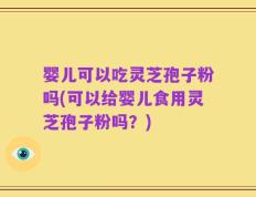 婴儿可以吃灵芝孢子粉吗(可以给婴儿食用灵芝孢子粉吗？)