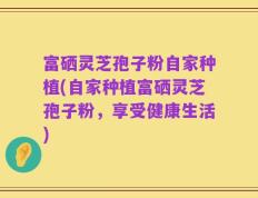 富硒灵芝孢子粉自家种植(自家种植富硒灵芝孢子粉，享受健康生活)