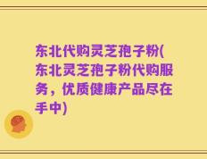 东北代购灵芝孢子粉(东北灵芝孢子粉代购服务，优质健康产品尽在手中)