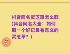 抖音网名灵芝草怎么取(抖音网名大全：如何取一个好记且有意义的灵芝草？)