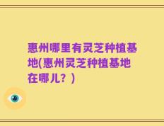 惠州哪里有灵芝种植基地(惠州灵芝种植基地在哪儿？)