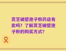 灵芝破壁孢子粉药店有卖吗？了解灵芝破壁孢子粉的购买方式？