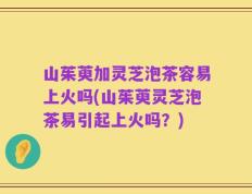 山茱萸加灵芝泡茶容易上火吗(山茱萸灵芝泡茶易引起上火吗？)