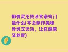 排骨灵芝煲汤食谱窍门是什么(学会制作美味骨灵芝煲汤，让你健康又养胃)