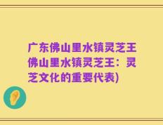 广东佛山里水镇灵芝王佛山里水镇灵芝王：灵芝文化的重要代表)