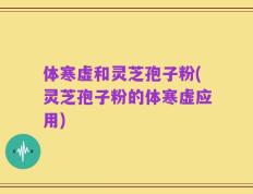 体寒虚和灵芝孢子粉(灵芝孢子粉的体寒虚应用)