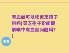 有血丝可以吃灵芝孢子粉吗(灵芝孢子粉能缓解眼中有血丝问题吗？)