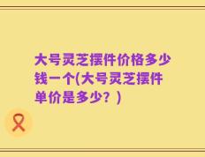 大号灵芝摆件价格多少钱一个(大号灵芝摆件单价是多少？)