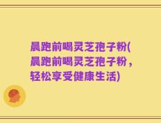 晨跑前喝灵芝孢子粉(晨跑前喝灵芝孢子粉，轻松享受健康生活)