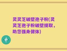 灵灵芝破壁孢子粉(灵灵芝孢子粉破壁提取，助您强身健体)