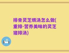 排骨灵芝煨汤怎么做(重排-营养美味的灵芝猪排汤)