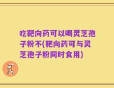 吃靶向药可以喝灵芝孢子粉不(靶向药可与灵芝孢子粉同时食用)