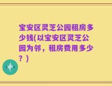 宝安区灵芝公园租房多少钱(以宝安区灵芝公园为邻，租房费用多少？)