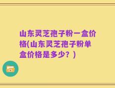 山东灵芝孢子粉一盒价格(山东灵芝孢子粉单盒价格是多少？)