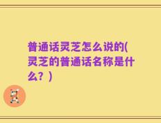 普通话灵芝怎么说的(灵芝的普通话名称是什么？)