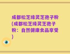 成都松芝缘灵芝孢子粉(成都松芝缘灵芝孢子粉：自然健康食品享受)