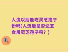 人流以后能吃灵芝孢子粉吗(人流后是否适宜食用灵芝孢子粉？)