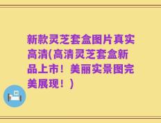 新款灵芝套盒图片真实高清(高清灵芝套盒新品上市！美丽实景图完美展现！)