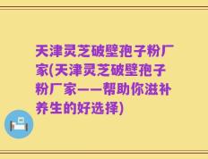 天津灵芝破壁孢子粉厂家(天津灵芝破壁孢子粉厂家——帮助你滋补养生的好选择)