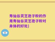 寿仙谷灵芝孢子粉的作用寿仙谷灵芝孢子粉对身体的好处)