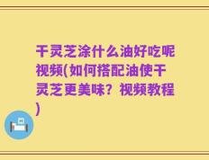 干灵芝涂什么油好吃呢视频(如何搭配油使干灵芝更美味？视频教程)