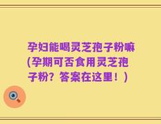 孕妇能喝灵芝孢子粉嘛(孕期可否食用灵芝孢子粉？答案在这里！)