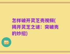 怎样破开灵芝壳视频(揭开灵芝之谜：突破壳的妙招)