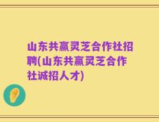 山东共赢灵芝合作社招聘(山东共赢灵芝合作社诚招人才)