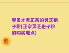 哪里才有正宗的灵芝孢子粉(正宗灵芝孢子粉的购买地点)
