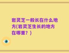 岩灵芝一般长在什么地方(岩灵芝生长的地方在哪里？)