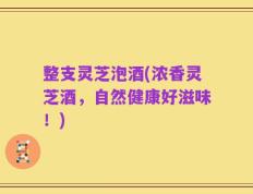 整支灵芝泡酒(浓香灵芝酒，自然健康好滋味！)