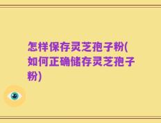 怎样保存灵芝孢子粉(如何正确储存灵芝孢子粉)