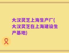 大汉灵芝上海生产厂(大汉灵芝在上海建设生产基地)