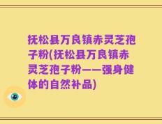 抚松县万良镇赤灵芝孢子粉(抚松县万良镇赤灵芝孢子粉——强身健体的自然补品)